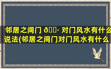 邻居之间门 🌷 对门风水有什么说法(邻居之间门对门风水有什么说法嘛)